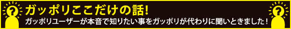 ガッポリここだけの話!ガッポリユーザーが本音で知りたい事をガッポリが代わりに聞いときました!